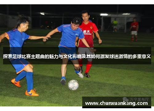 探索足球比赛主题曲的魅力与文化影响及其如何激发球迷激情的多重意义